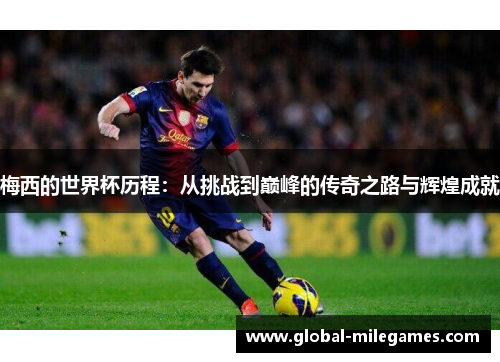 梅西的世界杯历程：从挑战到巅峰的传奇之路与辉煌成就