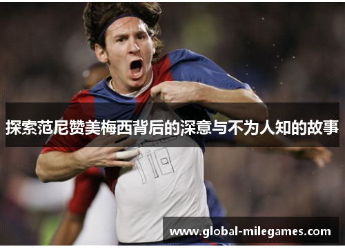 探索范尼赞美梅西背后的深意与不为人知的故事