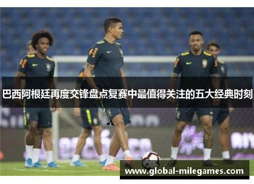 巴西阿根廷再度交锋盘点复赛中最值得关注的五大经典时刻