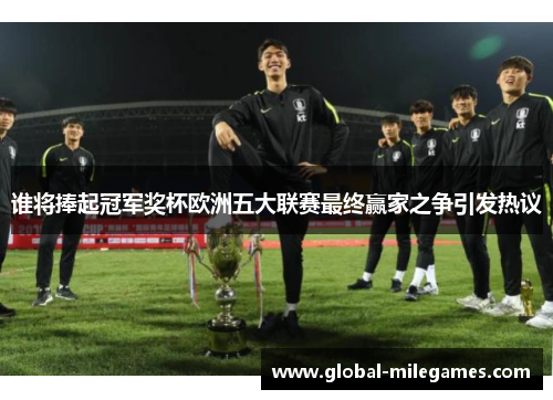 谁将捧起冠军奖杯欧洲五大联赛最终赢家之争引发热议 谁将捧起冠军奖杯欧洲五大联赛最终赢家之争引发热议