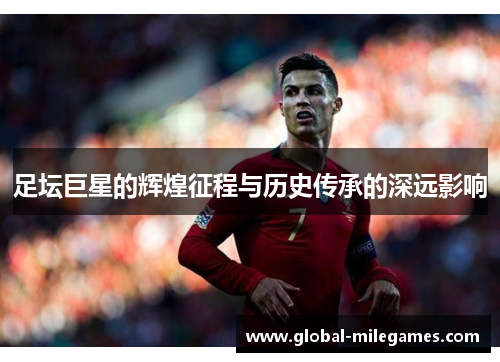 足坛巨星的辉煌征程与历史传承的深远影响 足坛巨星的辉煌征程与历史传承的深远影响